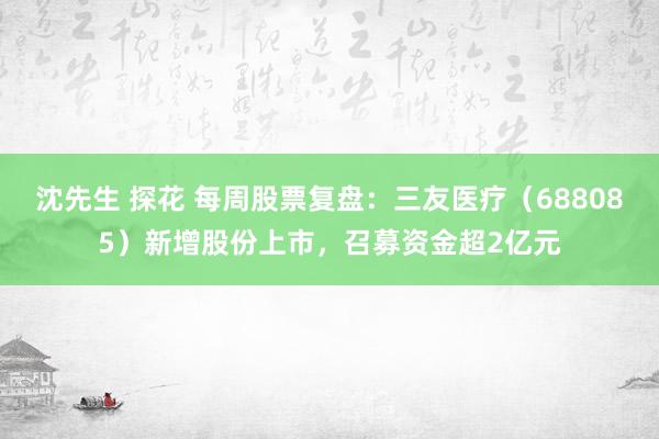沈先生 探花 每周股票复盘：三友医疗（688085）新增股份上市，召募资金超2亿元