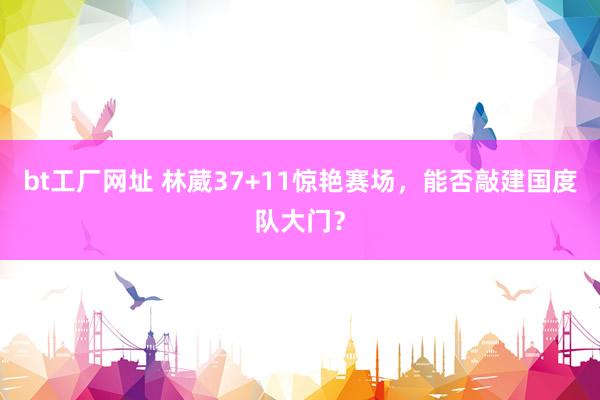 bt工厂网址 林葳37+11惊艳赛场，能否敲建国度队大门？