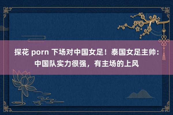 探花 porn 下场对中国女足！泰国女足主帅：中国队实力很强，有主场的上风