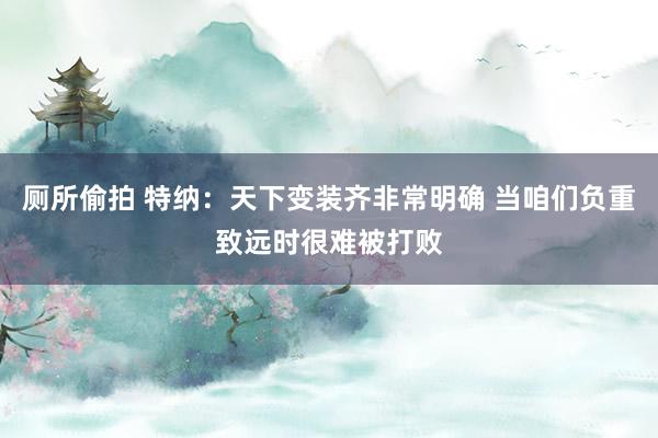 厕所偷拍 特纳：天下变装齐非常明确 当咱们负重致远时很难被打败