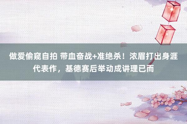 做爱偷窥自拍 带血奋战+准绝杀！浓眉打出身涯代表作，基德赛后举动成讲理已而
