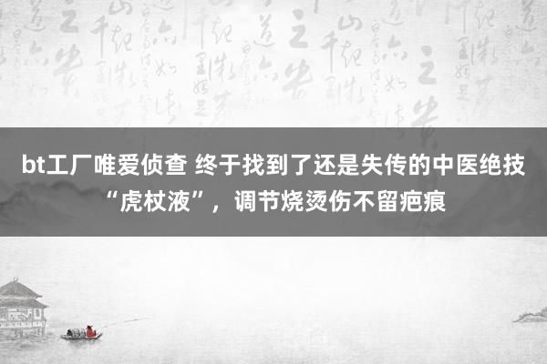 bt工厂唯爱侦查 终于找到了还是失传的中医绝技“虎杖液”，调节烧烫伤不留疤痕
