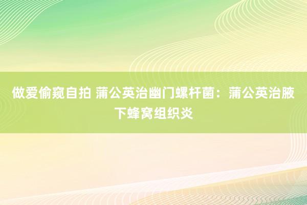 做爱偷窥自拍 蒲公英治幽门螺杆菌：蒲公英治腋下蜂窝组织炎
