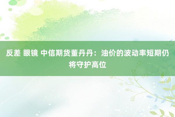 反差 眼镜 中信期货董丹丹：油价的波动率短期仍将守护高位