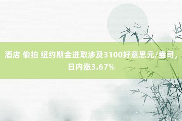 酒店 偷拍 纽约期金进取涉及3100好意思元/盎司，日内涨3.67%