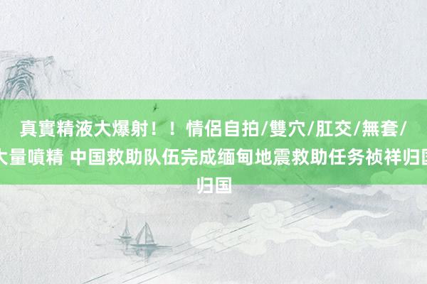真實精液大爆射！！情侶自拍/雙穴/肛交/無套/大量噴精 中国救助队伍完成缅甸地震救助任务祯祥归国
