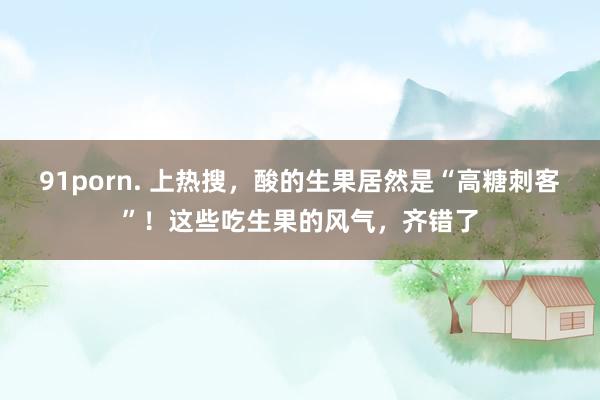 91porn. 上热搜，酸的生果居然是“高糖刺客”！这些吃生果的风气，齐错了