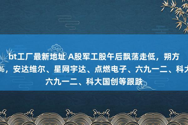 bt工厂最新地址 A股军工股午后飘荡走低，朔方长龙跌超10%，安达维尔、星网宇达、点燃电子、六九一二、科大国创等跟跌