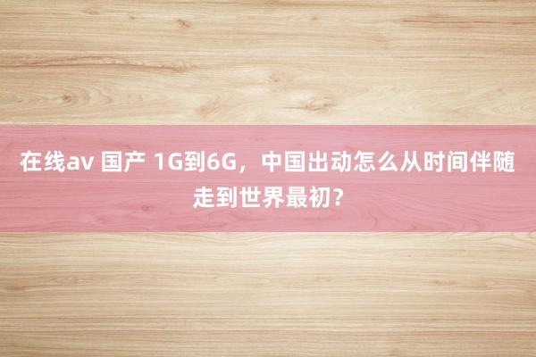 在线av 国产 1G到6G，中国出动怎么从时间伴随走到世界最初？