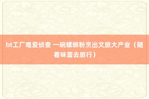 bt工厂唯爱侦查 一碗螺蛳粉烹出文旅大产业（随着味蕾去旅行）
