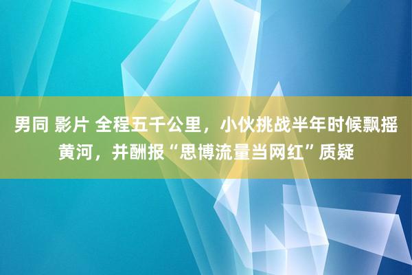 男同 影片 全程五千公里，小伙挑战半年时候飘摇黄河，并酬报“思博流量当网红”质疑