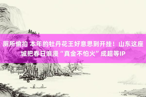 厕所偷拍 本年的牡丹花王好意思到开挂！山东这座城把春日浪漫“真金不怕火”成超等IP