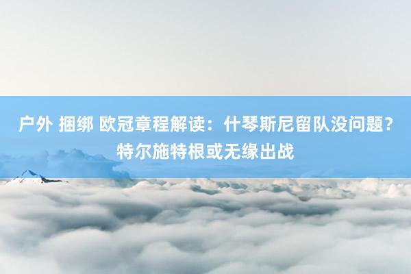 户外 捆绑 欧冠章程解读：什琴斯尼留队没问题？特尔施特根或无缘出战