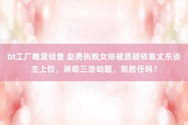 bt工厂唯爱侦查 赵勇执教女排被质疑依靠丈东谈主上位，濒临三浩劫题，能胜任吗？
