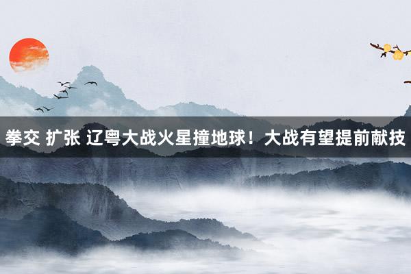 拳交 扩张 辽粤大战火星撞地球！大战有望提前献技