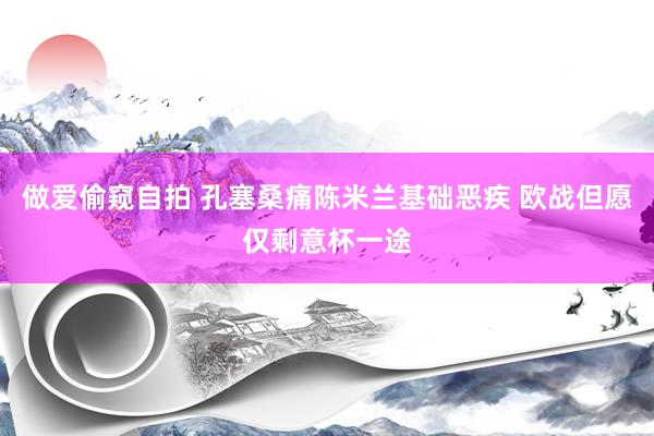 做爱偷窥自拍 孔塞桑痛陈米兰基础恶疾 欧战但愿仅剩意杯一途