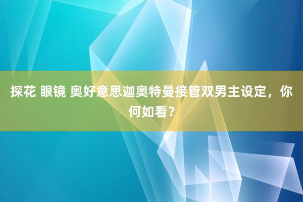 探花 眼镜 奥好意思迦奥特曼接管双男主设定，你何如看？
