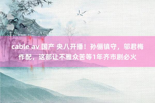 cable av 国产 央八开播！孙俪镇守，邬君梅作配，这部让不雅众苦等1年齐市剧必火
