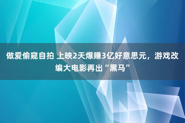 做爱偷窥自拍 上映2天爆赚3亿好意思元，游戏改编大电影再出“黑马”