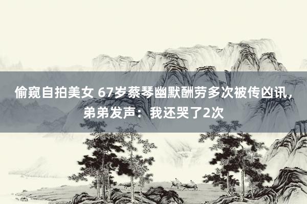 偷窥自拍美女 67岁蔡琴幽默酬劳多次被传凶讯，弟弟发声：我还哭了2次