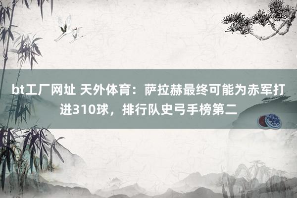 bt工厂网址 天外体育：萨拉赫最终可能为赤军打进310球，排行队史弓手榜第二