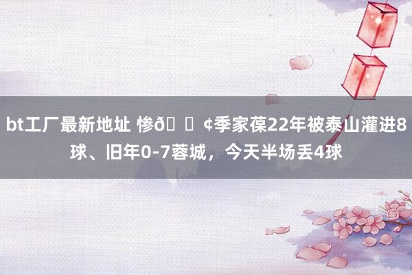 bt工厂最新地址 惨😢季家葆22年被泰山灌进8球、旧年0-7蓉城，今天半场丢4球
