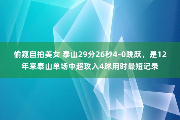 偷窥自拍美女 泰山29分26秒4-0跳跃，是12年来泰山单场中超攻入4球用时最短记录