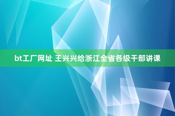 bt工厂网址 王兴兴给浙江全省各级干部讲课
