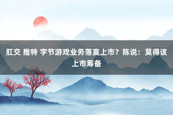肛交 推特 字节游戏业务落寞上市？陈说：莫得该上市筹备