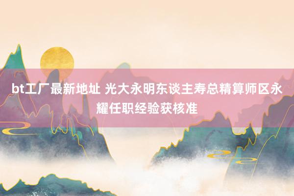 bt工厂最新地址 光大永明东谈主寿总精算师区永耀任职经验获核准
