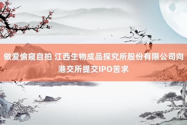 做爱偷窥自拍 江西生物成品探究所股份有限公司向港交所提交IPO苦求