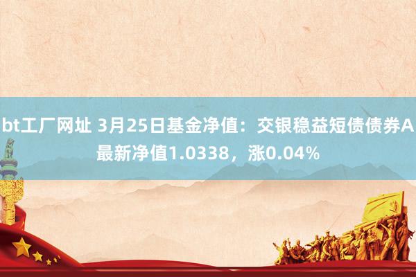 bt工厂网址 3月25日基金净值：交银稳益短债债券A最新净值1.0338，涨0.04%