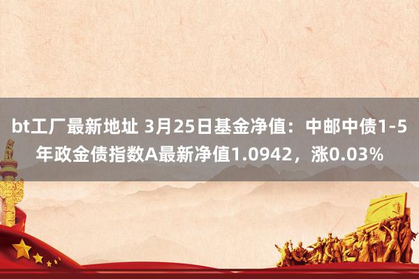 bt工厂最新地址 3月25日基金净值：中邮中债1-5年政金债指数A最新净值1.0942，涨0.03%