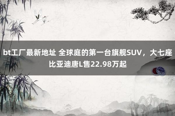 bt工厂最新地址 全球庭的第一台旗舰SUV，大七座比亚迪唐L售22.98万起