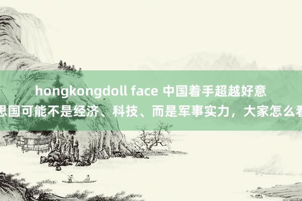 hongkongdoll face 中国着手超越好意思国可能不是经济、科技、而是军事实力，大家怎么看