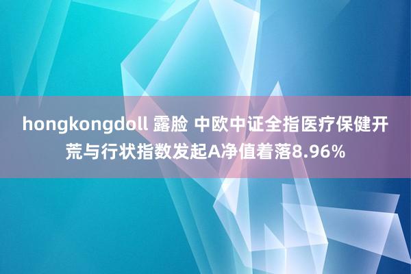 hongkongdoll 露脸 中欧中证全指医疗保健开荒与行状指数发起A净值着落8.96%