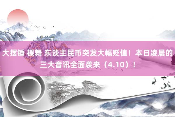 大摆锤 裸舞 东谈主民币突发大幅贬值！本日凌晨的三大音讯全面袭来（4.10）！