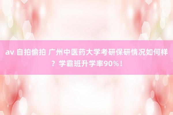 av 自拍偷拍 广州中医药大学考研保研情况如何样？学霸班升学率90%！