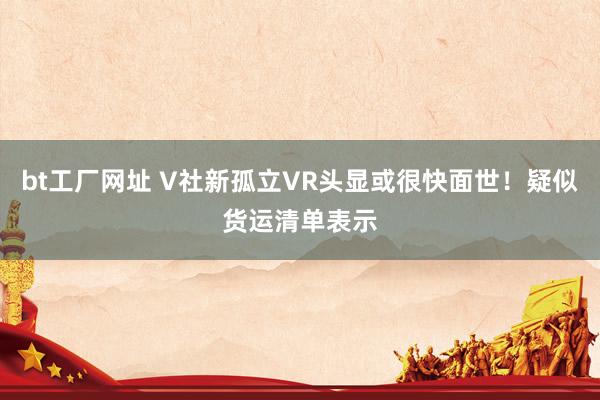 bt工厂网址 V社新孤立VR头显或很快面世！疑似货运清单表示