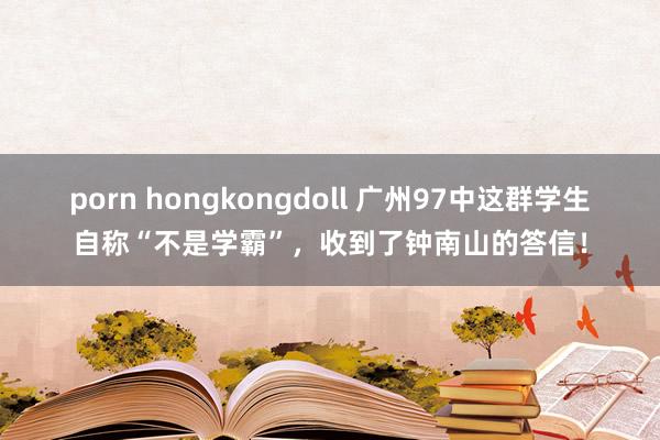 porn hongkongdoll 广州97中这群学生自称“不是学霸”，收到了钟南山的答信！