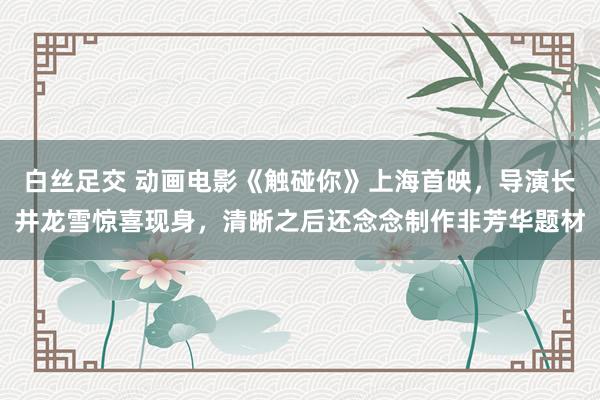 白丝足交 动画电影《触碰你》上海首映，导演长井龙雪惊喜现身，清晰之后还念念制作非芳华题材