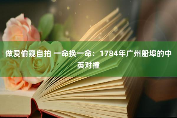 做爱偷窥自拍 一命换一命：1784年广州船埠的中英对撞