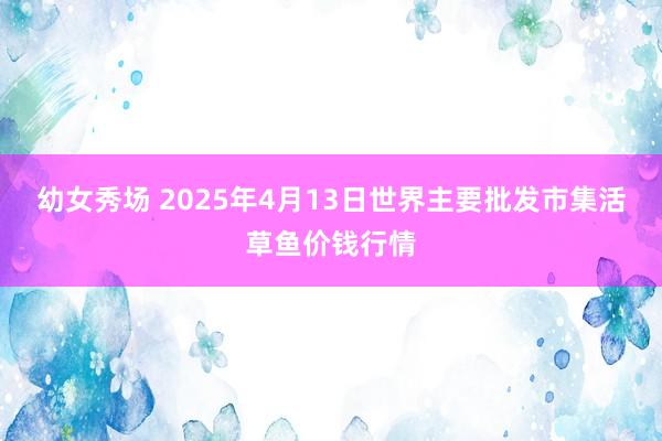 幼女秀场 2025年4月13日世界主要批发市集活草鱼价钱行情