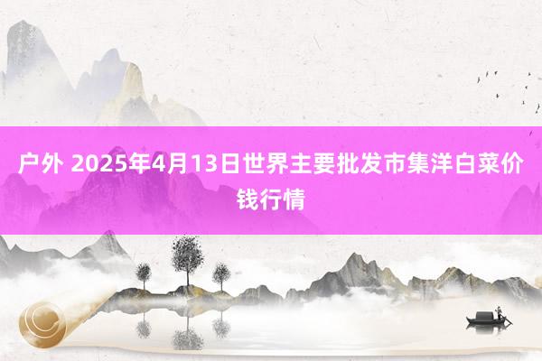 户外 2025年4月13日世界主要批发市集洋白菜价钱行情