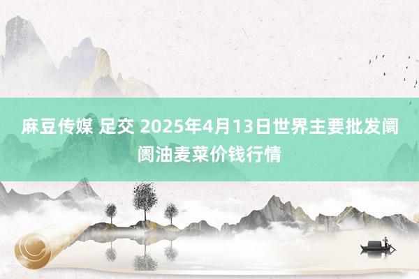 麻豆传媒 足交 2025年4月13日世界主要批发阛阓油麦菜价钱行情