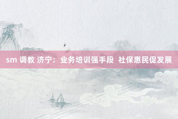 sm 调教 济宁：业务培训强手段  社保惠民促发展