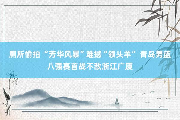 厕所偷拍 “芳华风暴”难撼“领头羊” 青岛男篮八强赛首战不敌浙江广厦