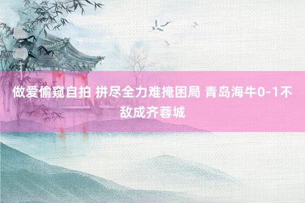 做爱偷窥自拍 拼尽全力难掩困局 青岛海牛0-1不敌成齐蓉城