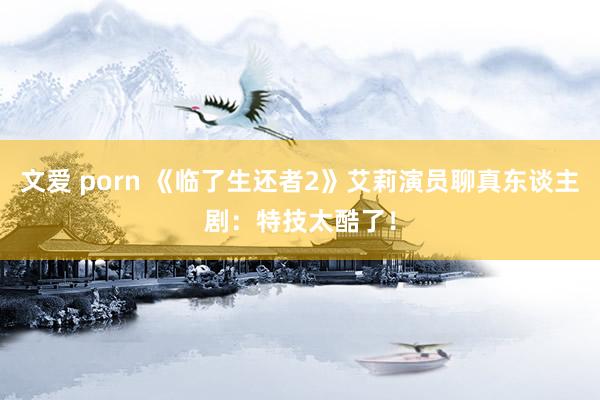 文爱 porn 《临了生还者2》艾莉演员聊真东谈主剧：特技太酷了！
