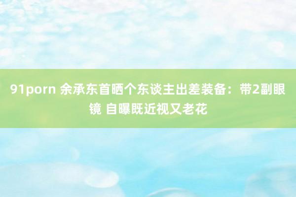 91porn 余承东首晒个东谈主出差装备：带2副眼镜 自曝既近视又老花
